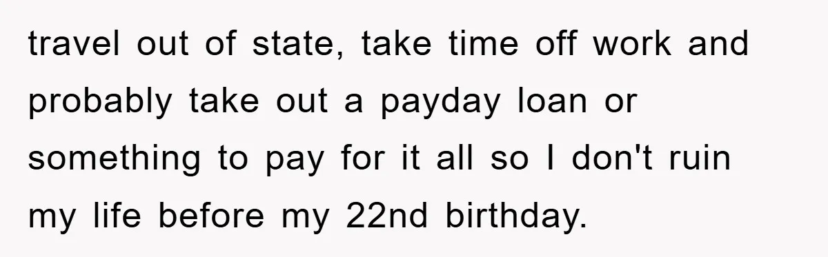 travel out of state, take time off work and probably take out a payday loan or something to pay for it all so I don't ruin my life before my...