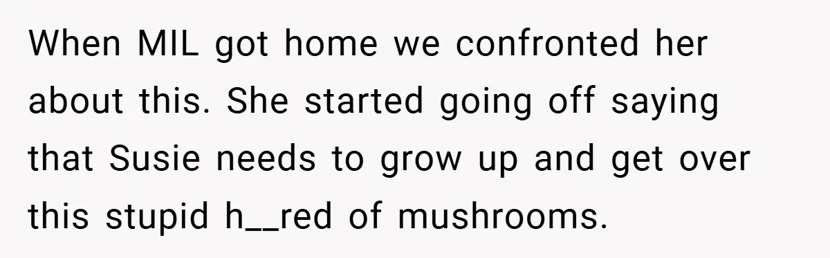 When MIL got home we confronted her about this. She started going off saying that Susie needs to grow up and get over this stupid h__red of mushrooms.