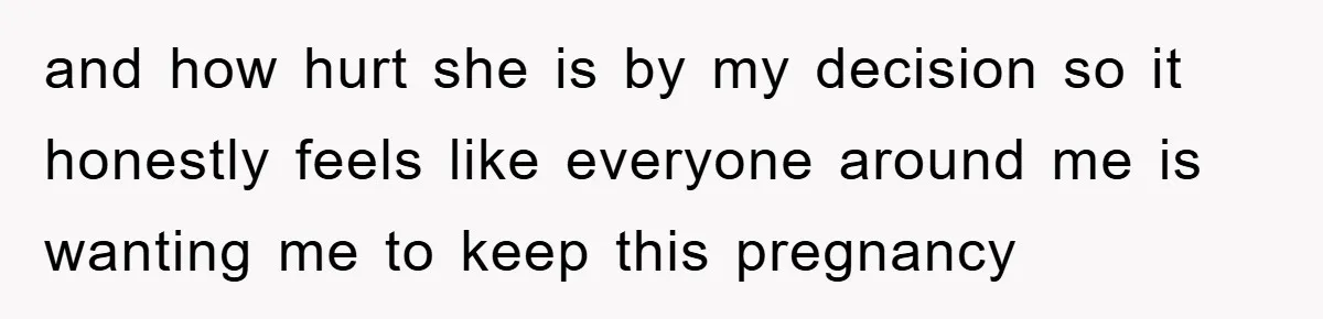 and how hurt she is by my decision so it honestly feels like everyone around me is wanting me to keep this pregnancy