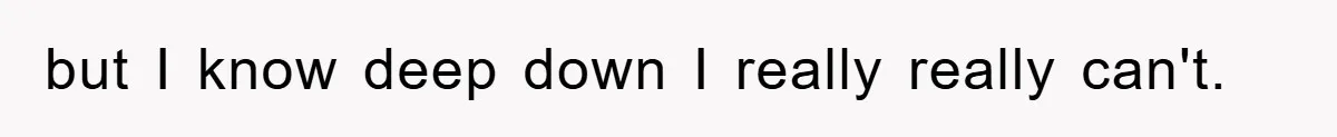 but I know deep down I really really can't.