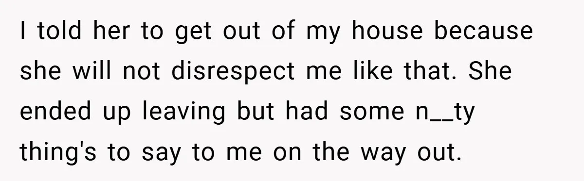 I told her to get out of my house because she will not disrespect me like that. She ended up leaving but had some n__ty thing's to say to me...