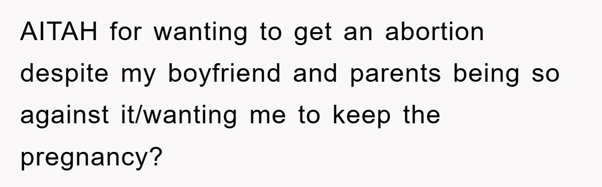AITAH for wanting to get an abortion despite my boyfriend and parents being so against it/wanting me to keep the pregnancy?