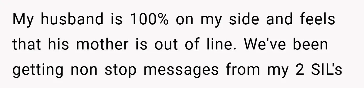 My husband is 100% on my side and feels that his mother is out of line. We've been getting non stop messages from my 2 SIL's