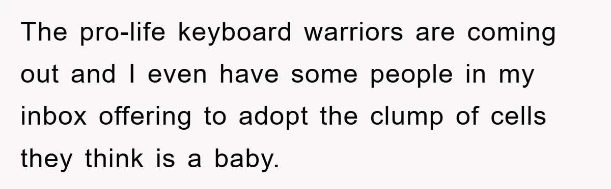 The pro-life keyboard warriors are coming out and I even have some people in my inbox offering to adopt the clump of cells they think is a baby.