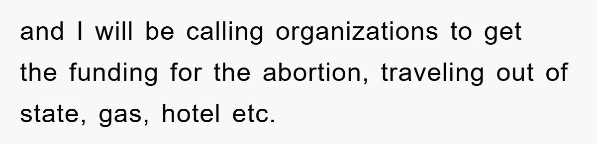 and I will be calling organizations to get the funding for the abortion, traveling out of state, gas, hotel etc.