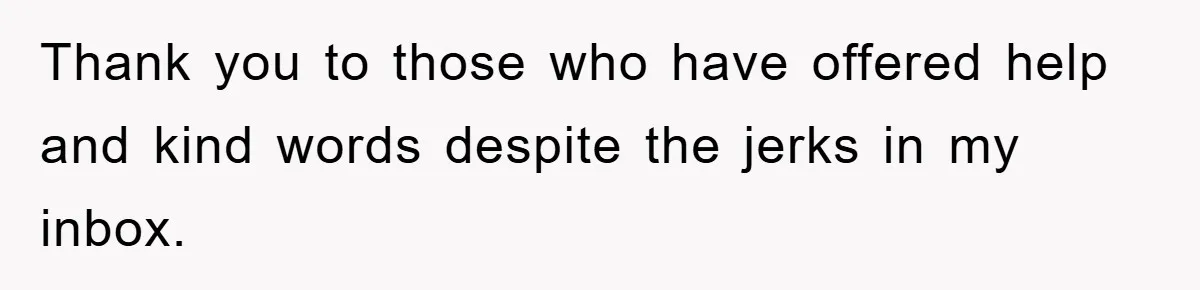 Thank you to those who have offered help and kind words despite the jerks in my inbox.