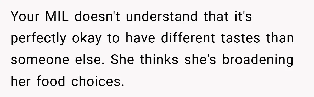 Your MIL doesn't understand that it's perfectly okay to have different tastes than someone else. She thinks she's broadening her food choices.