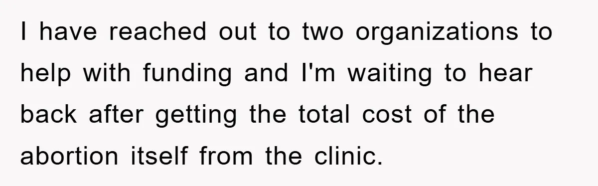 I have reached out to two organizations to help with funding and I'm waiting to hear back after getting the total cost of the abortion itself from the clinic.