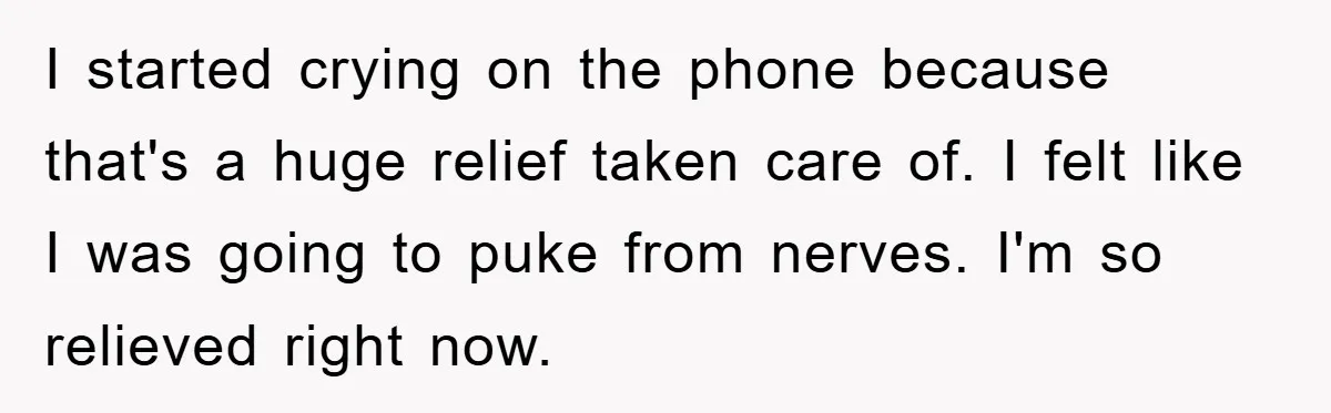 I started crying on the phone because that's a huge relief taken care of. I felt like I was going to puke from nerves. I'm so relieved right now.