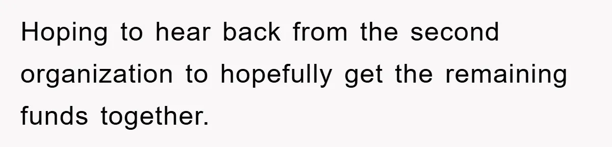 Hoping to hear back from the second organization to hopefully get the remaining funds together.