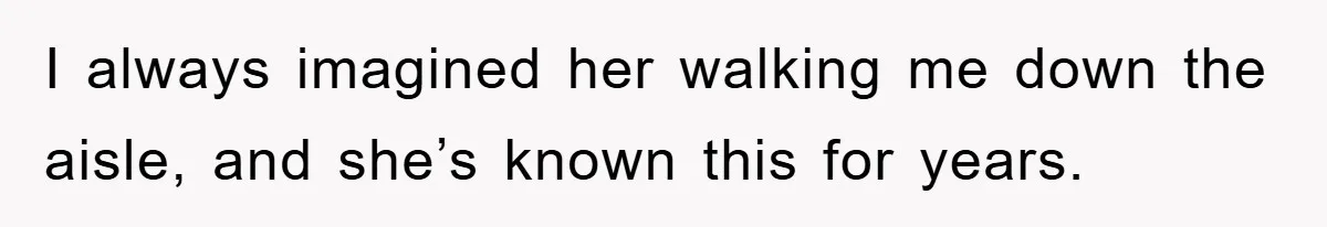 I always imagined her walking me down the aisle, and she’s known this for years.