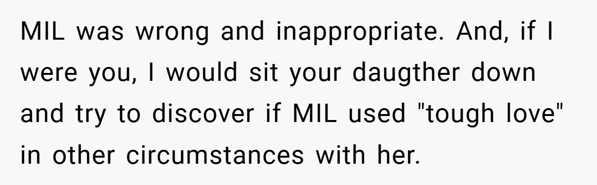 MIL was wrong and inappropriate. And, if I were you, I would sit your daugther down and try to discover if MIL used "tough love" in other circumstances with her.