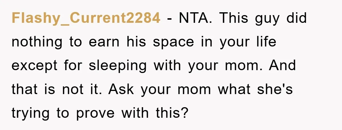 Flashy_Current2284 − NTA. This guy did nothing to earn his space in your life except for sleeping with your mom. And that is not it. Ask your mom what she's...