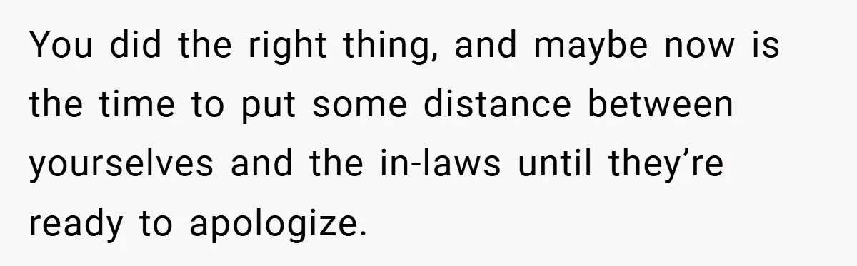 You did the right thing, and maybe now is the time to put some distance between yourselves and the in-laws until they’re ready to apologize.
