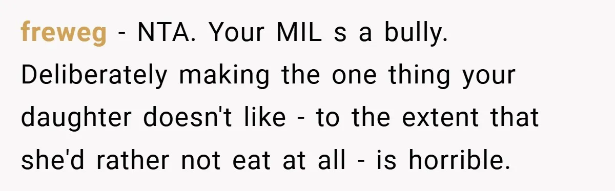 freweg − NTA. Your MIL s a bully. Deliberately making the one thing your daughter doesn't like - to the extent that she'd rather not eat at all - is...