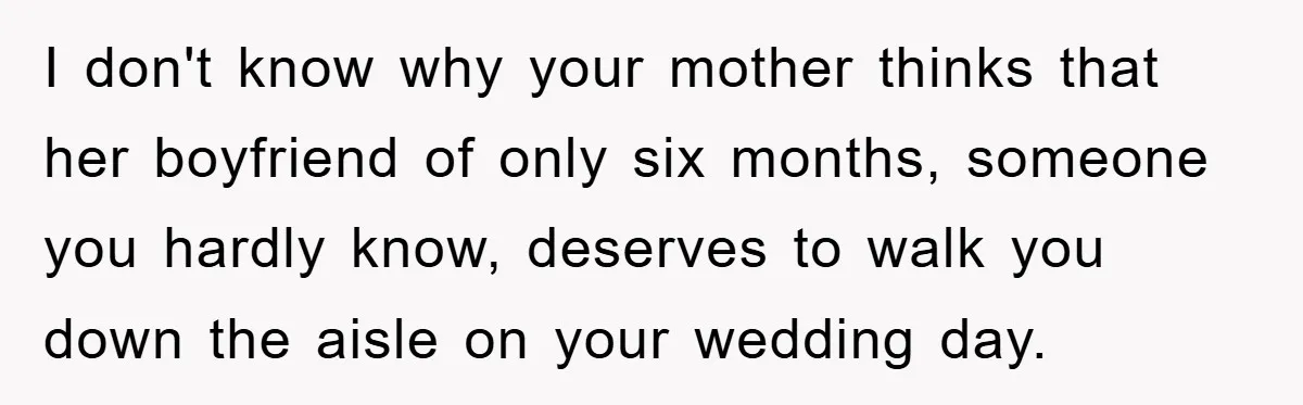 I don't know why your mother thinks that her boyfriend of only six months, someone you hardly know, deserves to walk you down the aisle on your wedding day.