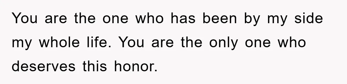 You are the one who has been by my side my whole life. You are the only one who deserves this honor.