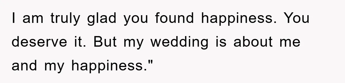 I am truly glad you found happiness. You deserve it. But my wedding is about me and my happiness."