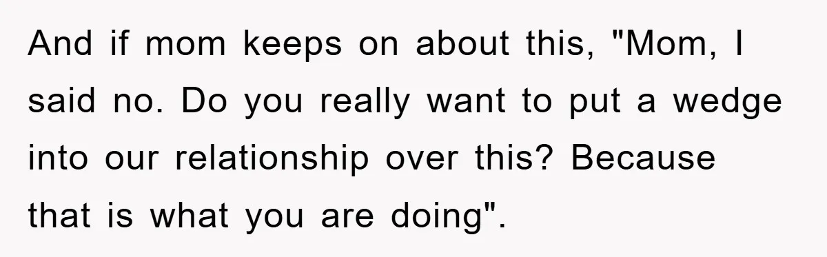 And if mom keeps on about this, "Mom, I said no. Do you really want to put a wedge into our relationship over this? Because that is what you are...
