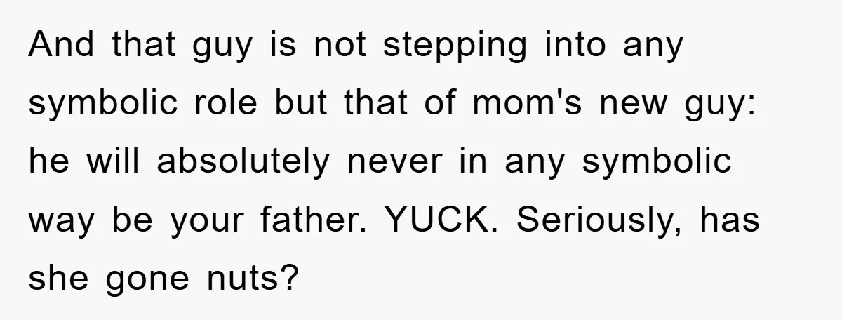 And that guy is not stepping into any symbolic role but that of mom's new guy: he will absolutely never in any symbolic way be your father. YUCK. Seriously, has...