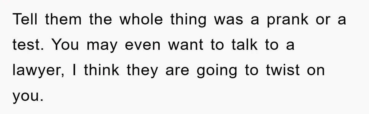 Tell them the whole thing was a prank or a test. You may even want to talk to a lawyer, I think they are going to twist on you.