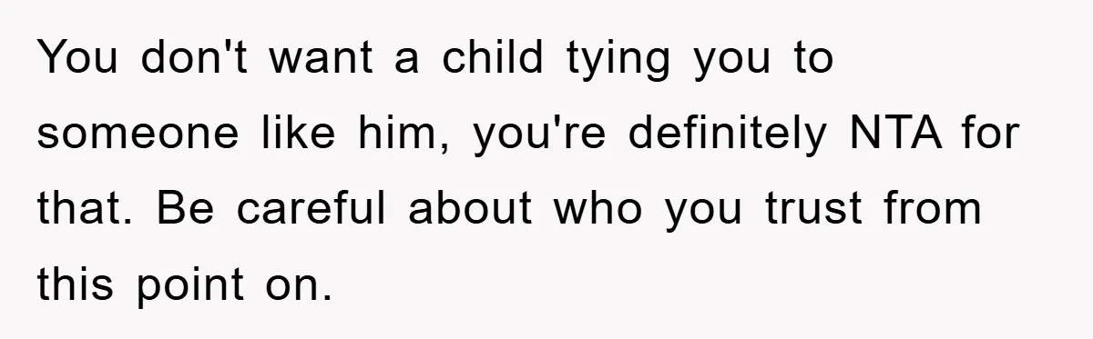 You don't want a child tying you to someone like him, you're definitely NTA for that. Be careful about who you trust from this point on.