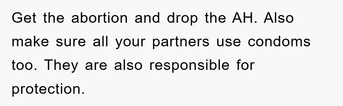 Get the abortion and drop the AH. Also make sure all your partners use condoms too. They are also responsible for protection.