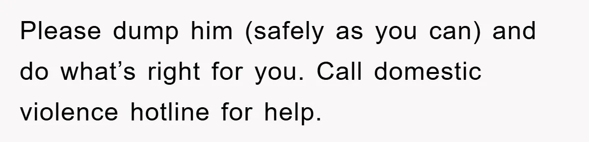 Please dump him (safely as you can) and do what’s right for you. Call domestic violence hotline for help.