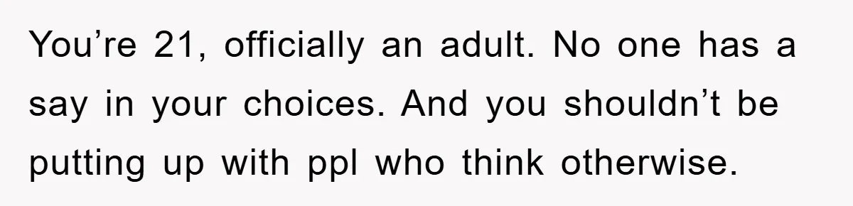 You’re 21, officially an adult. No one has a say in your choices. And you shouldn’t be putting up with ppl who think otherwise.