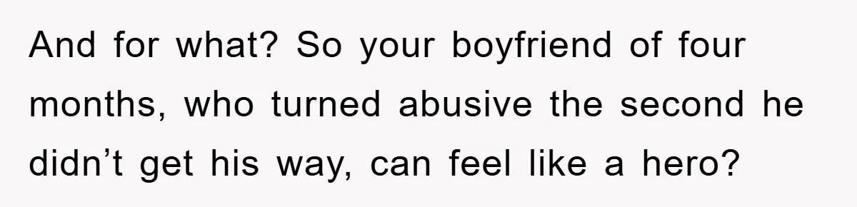 And for what? So your boyfriend of four months, who turned abusive the second he didn’t get his way, can feel like a hero?