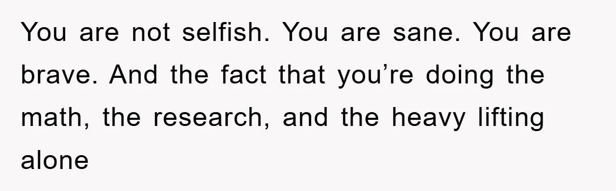 You are not selfish. You are sane. You are brave. And the fact that you’re doing the math, the research, and the heavy lifting alone