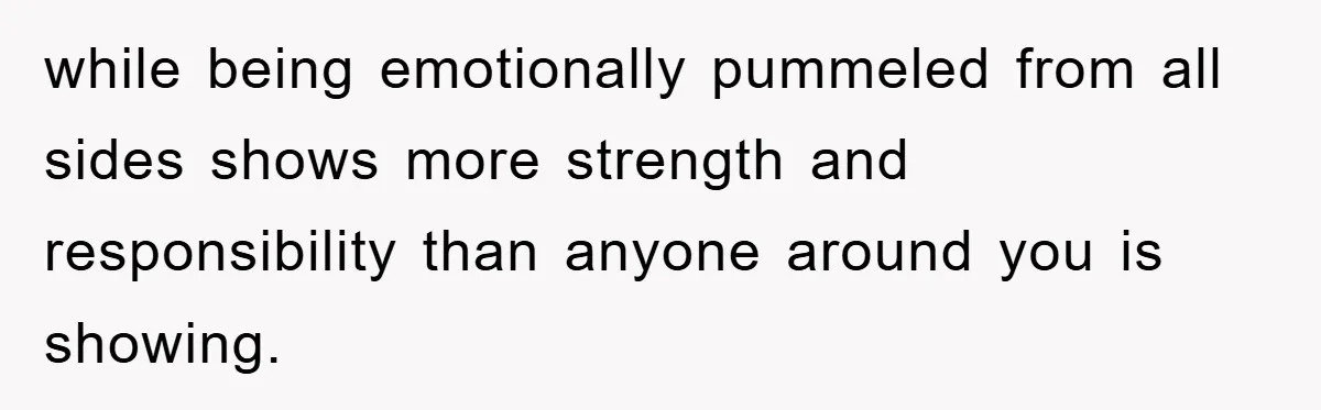 while being emotionally pummeled from all sides shows more strength and responsibility than anyone around you is showing.