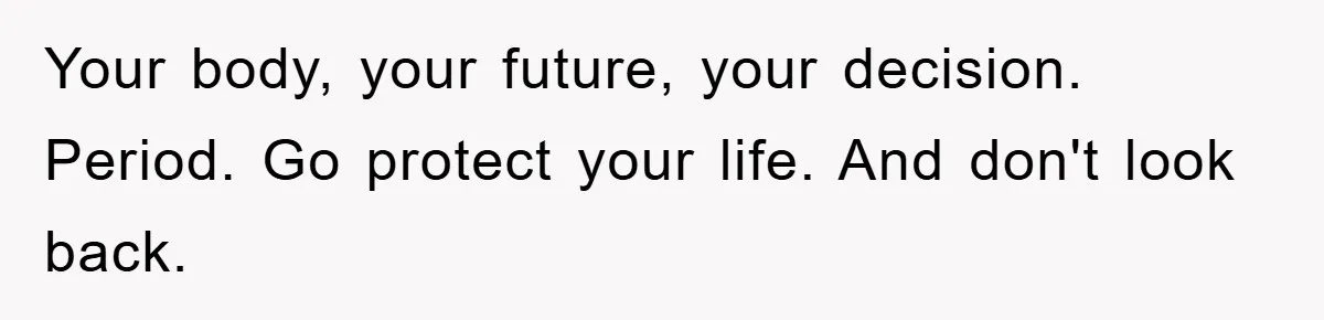 Your body, your future, your decision. Period. Go protect your life. And don't look back.