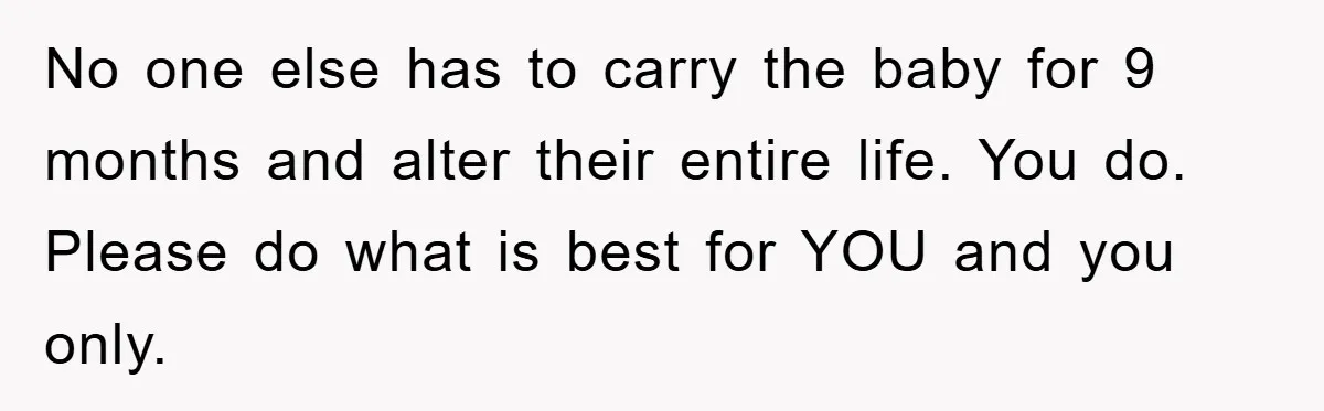 No one else has to carry the baby for 9 months and alter their entire life. You do. Please do what is best for YOU and you only.