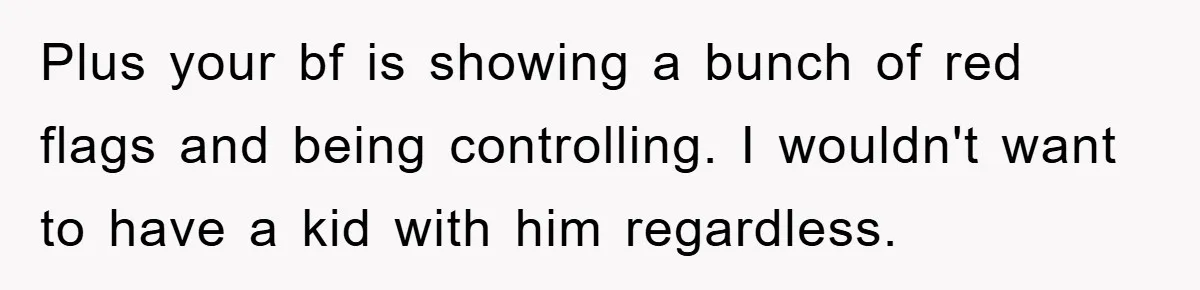 Plus your bf is showing a bunch of red flags and being controlling. I wouldn't want to have a kid with him regardless.