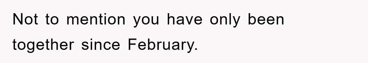 Not to mention you have only been together since February.