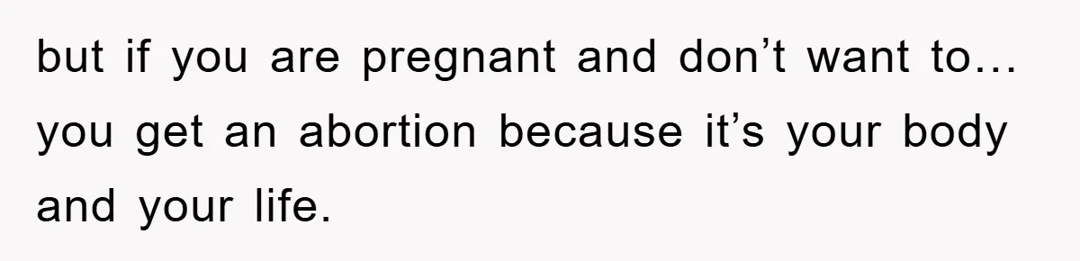 but if you are pregnant and don’t want to… you get an abortion because it’s your body and your life.