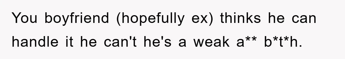 You boyfriend (hopefully ex) thinks he can handle it he can't he's a weak a** b*t*h.