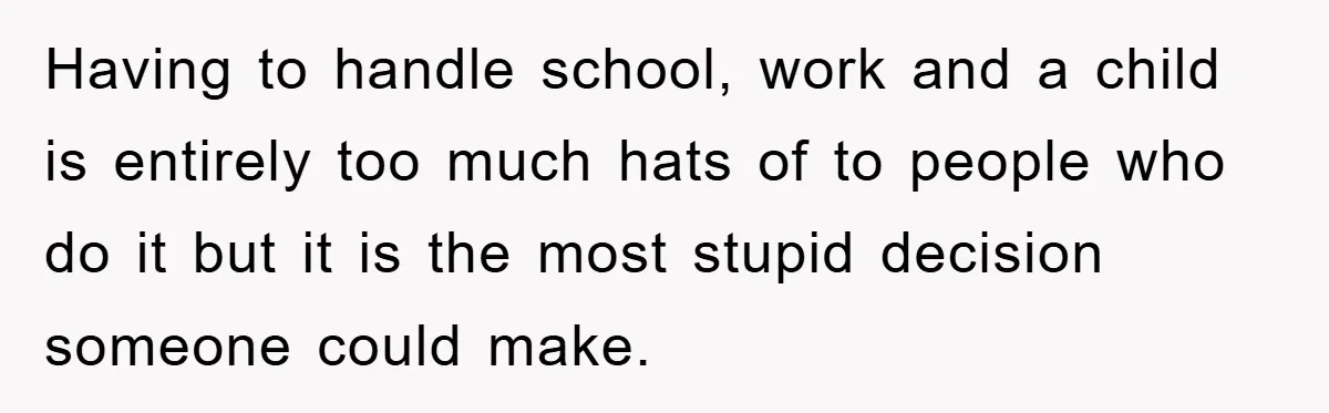 Having to handle school, work and a child is entirely too much hats of to people who do it but it is the most stupid decision someone could make.
