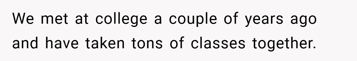 We met at college a couple of years ago and have taken tons of classes together.
