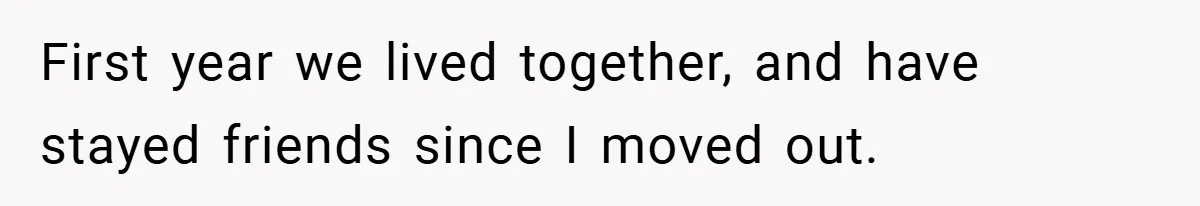 First year we lived together, and have stayed friends since I moved out.
