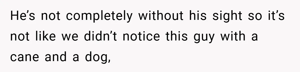 He’s not completely without his sight so it’s not like we didn’t notice this guy with a cane and a dog,