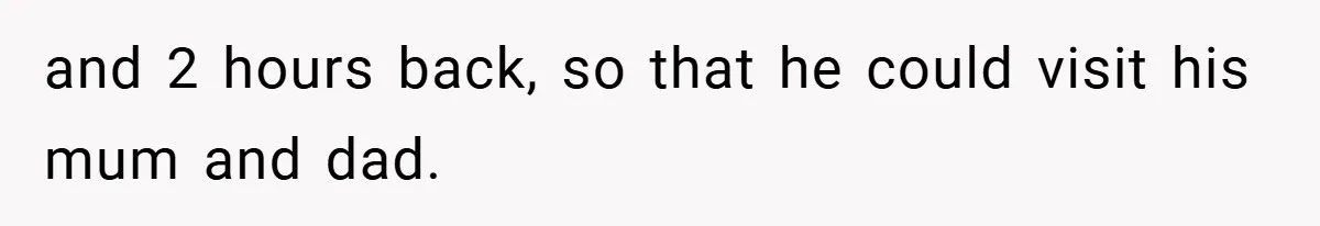 and 2 hours back, so that he could visit his mum and dad.