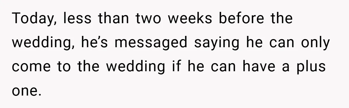Today, less than two weeks before the wedding, he’s messaged saying he can only come to the wedding if he can have a plus one.