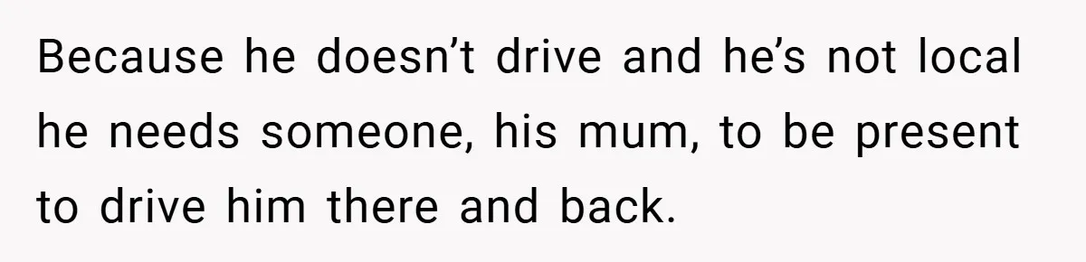 Because he doesn’t drive and he’s not local he needs someone, his mum, to be present to drive him there and back.