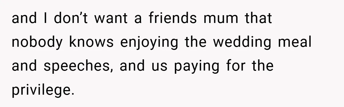 and I don’t want a friends mum that nobody knows enjoying the wedding meal and speeches, and us paying for the privilege.