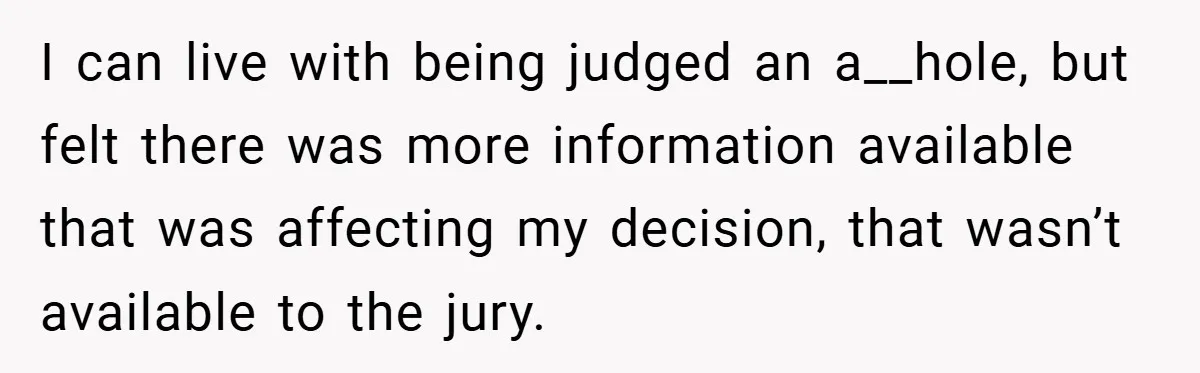 I can live with being judged an a__hole, but felt there was more information available that was affecting my decision, that wasn’t available to the jury.