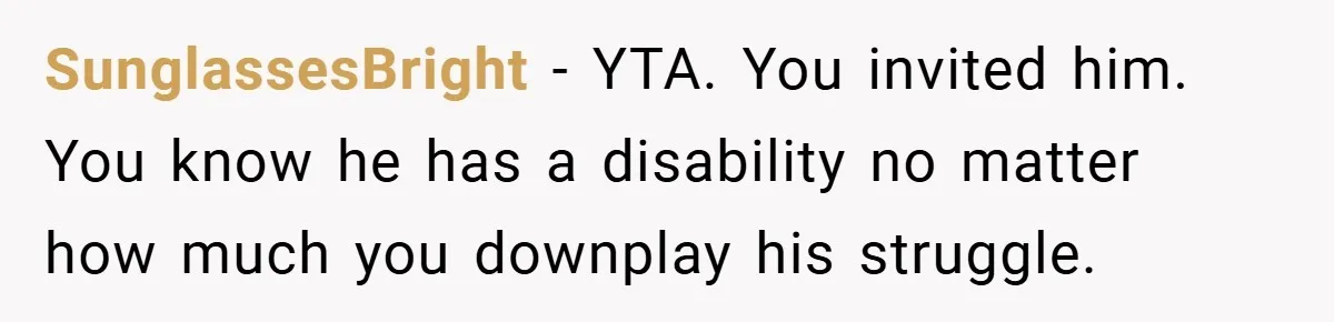 SunglassesBright − YTA. You invited him. You know he has a disability no matter how much you downplay his struggle.