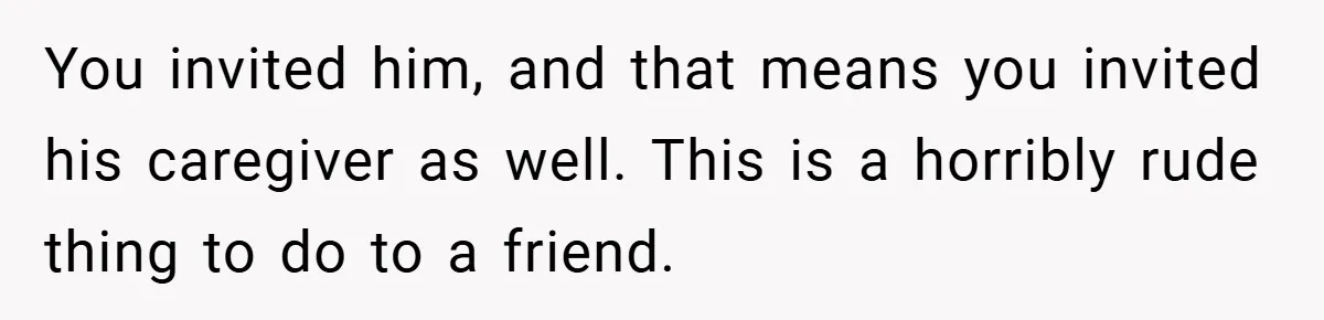 You invited him, and that means you invited his caregiver as well. This is a horribly rude thing to do to a friend.