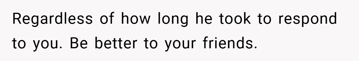 Regardless of how long he took to respond to you. Be better to your friends.